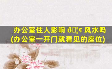 办公室住人影响 🦢 风水吗(办公室一开门就看见的座位)